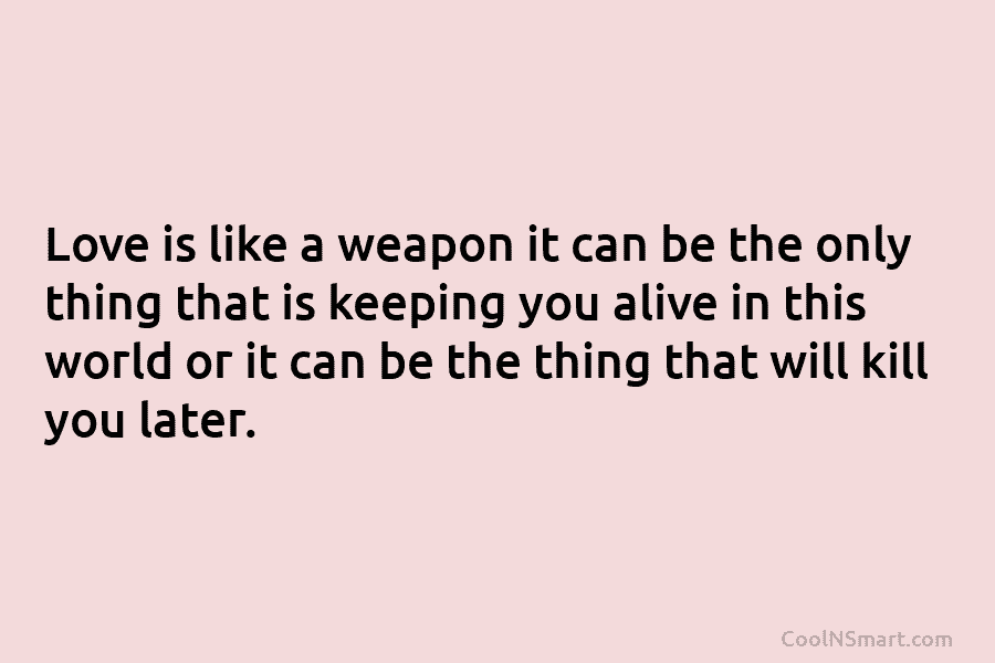 Love is like a weapon it can be the only thing that is keeping you alive in this world or...