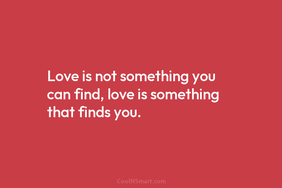 Love is not something you can find, love is something that finds you.