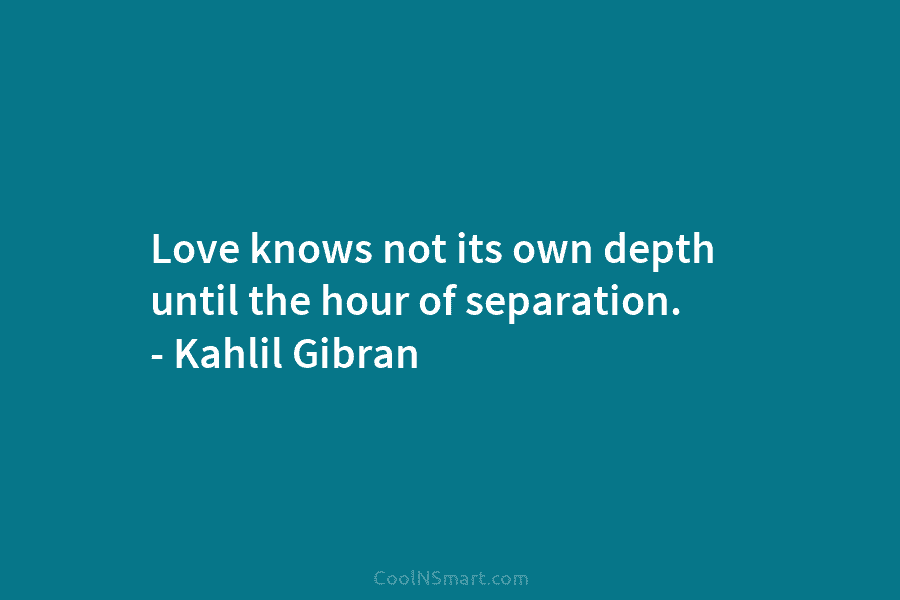 Love knows not its own depth until the hour of separation. – Kahlil Gibran