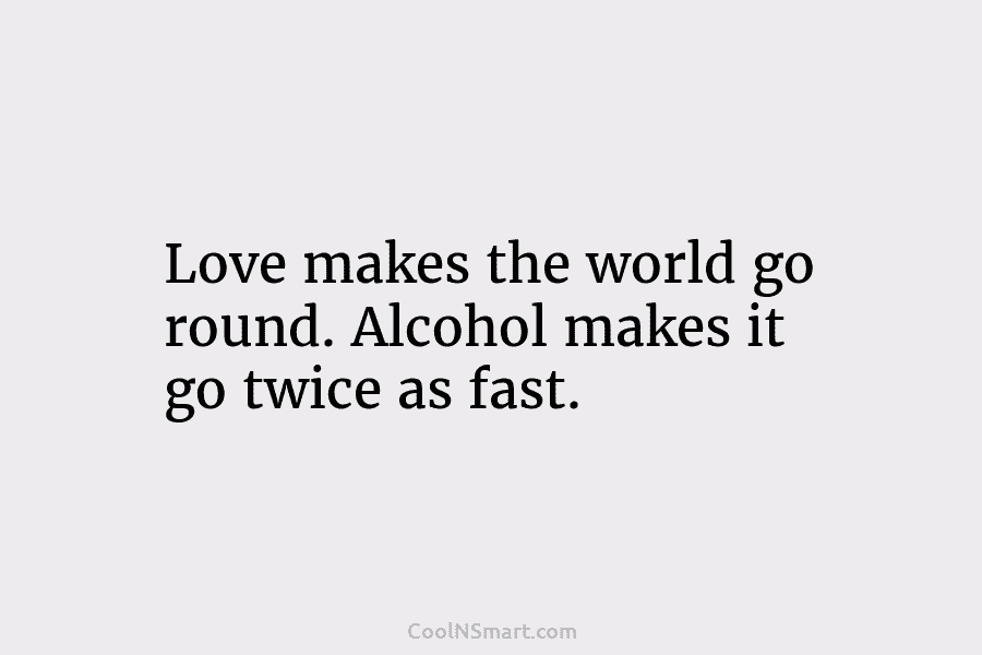 Love makes the world go round. Alcohol makes it go twice as fast.
