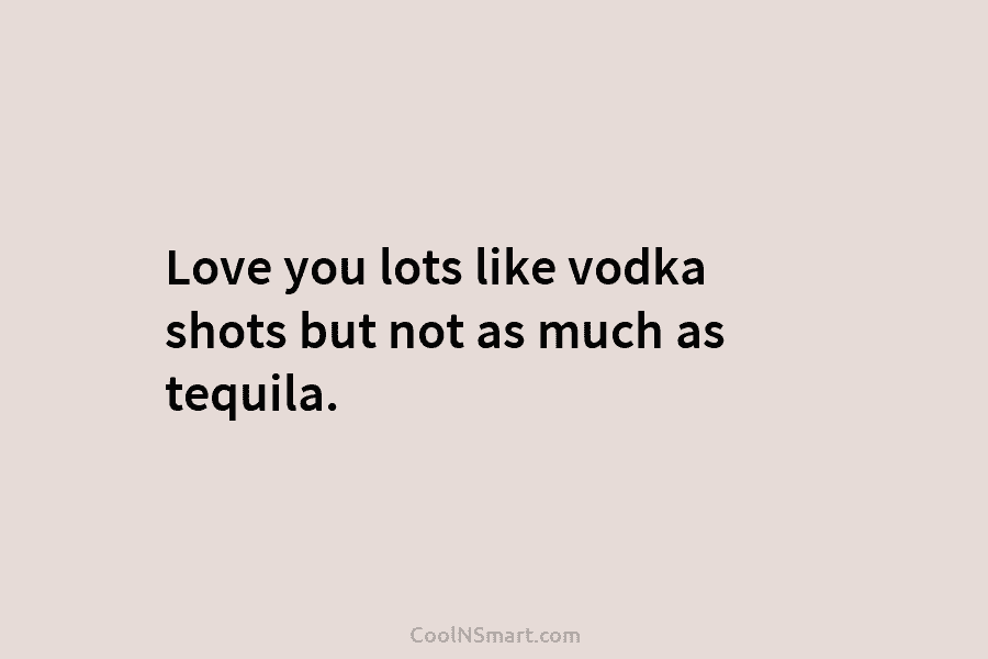 Love you lots like vodka shots but not as much as tequila.