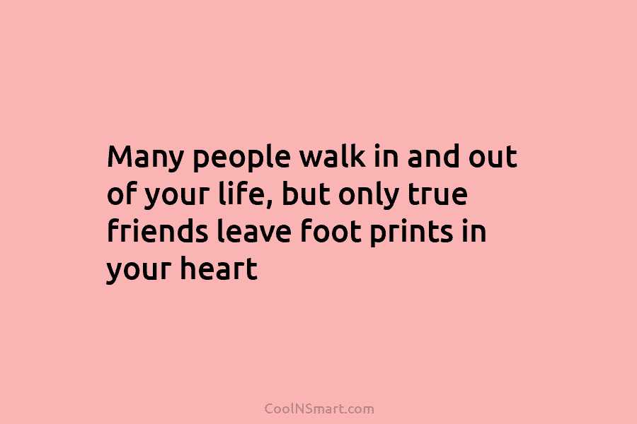 Many people walk in and out of your life, but only true friends leave foot prints in your heart