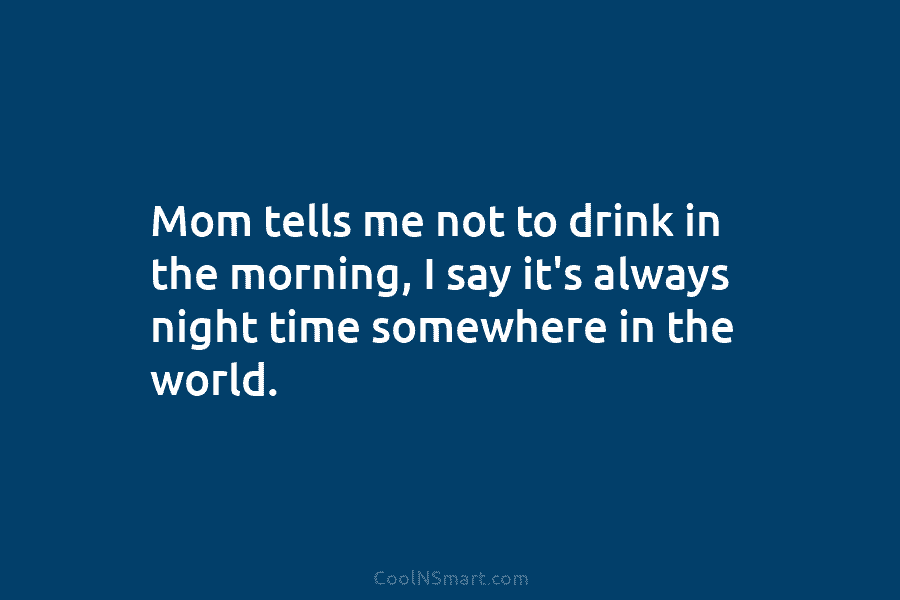 Mom tells me not to drink in the morning, I say it’s always night time somewhere in the world.