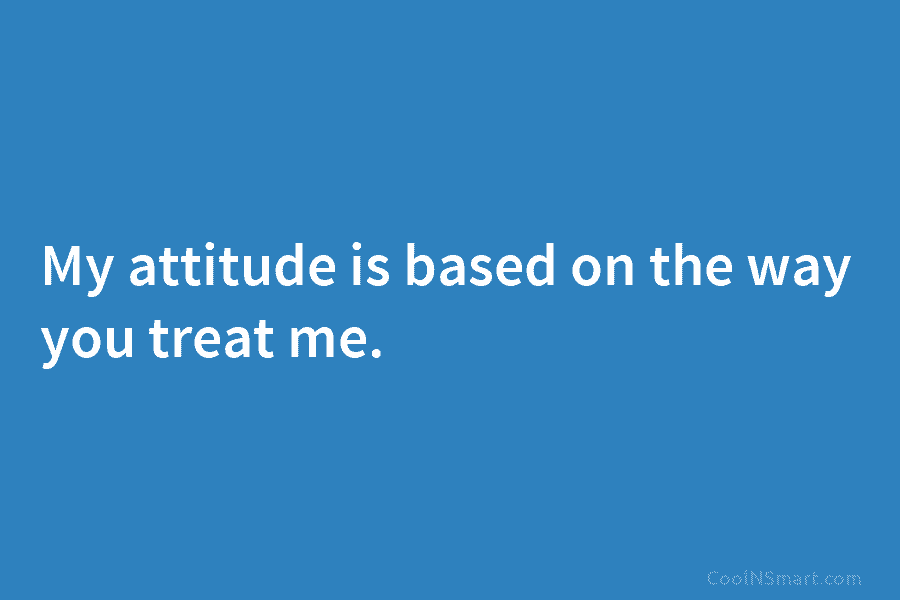 My attitude is based on the way you treat me.