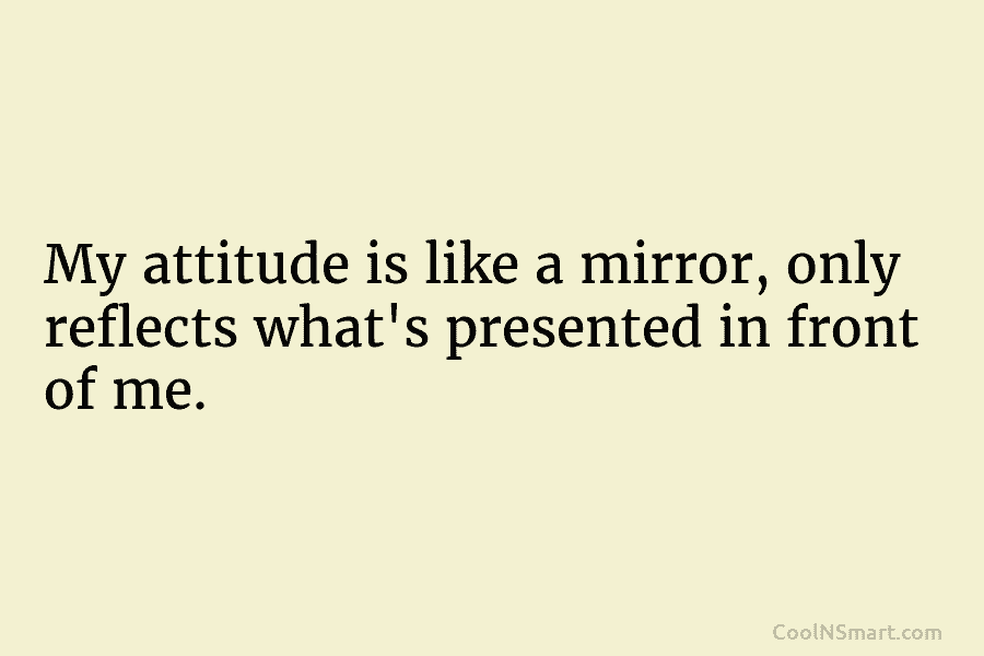 My attitude is like a mirror, only reflects what’s presented in front of me.