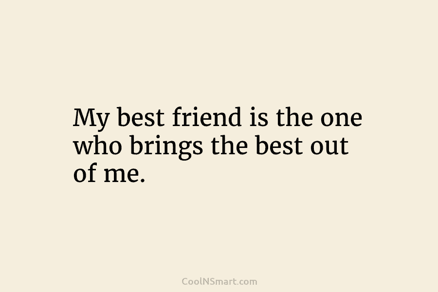 My best friend is the one who brings the best out of me.