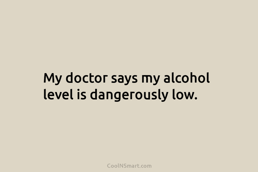 My doctor says my alcohol level is dangerously low.