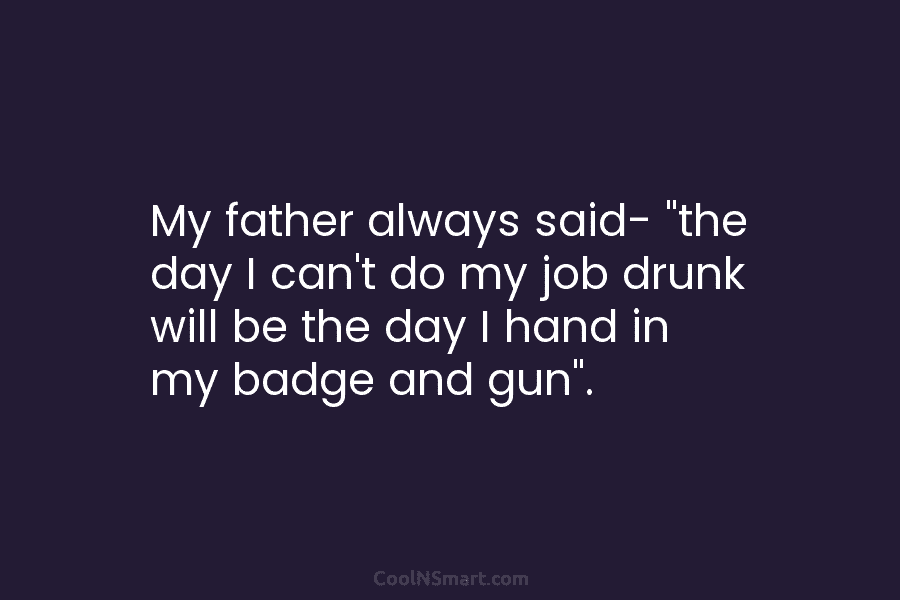 My father always said- “the day I can’t do my job drunk will be the...