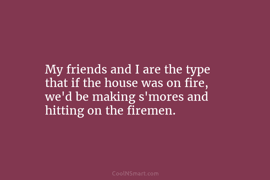 My friends and I are the type that if the house was on fire, we’d...