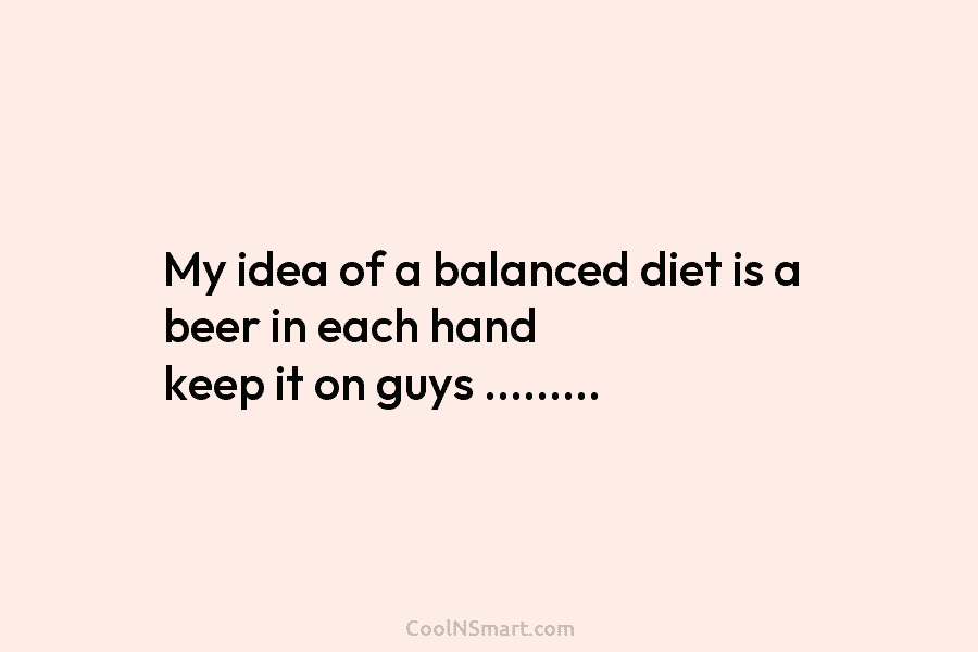 My idea of a balanced diet is a beer in each hand keep it on...