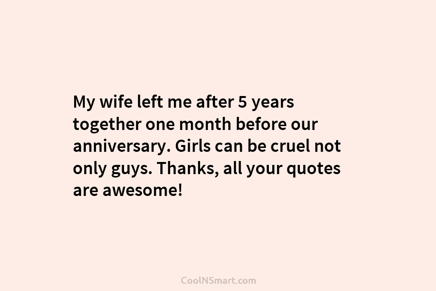 My wife left me after 5 years together one month before our anniversary. Girls can be cruel not only guys....