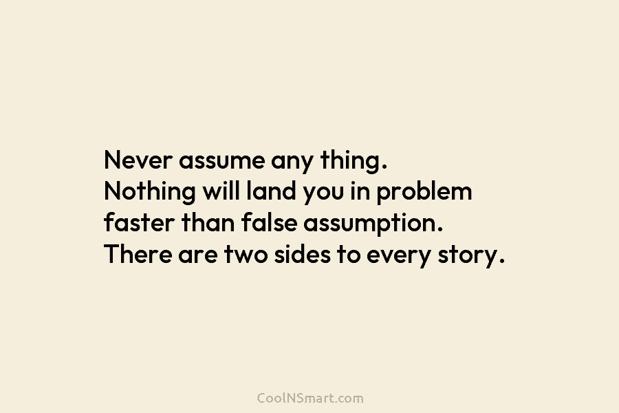 Never assume any thing. Nothing will land you in problem faster than false assumption. There...