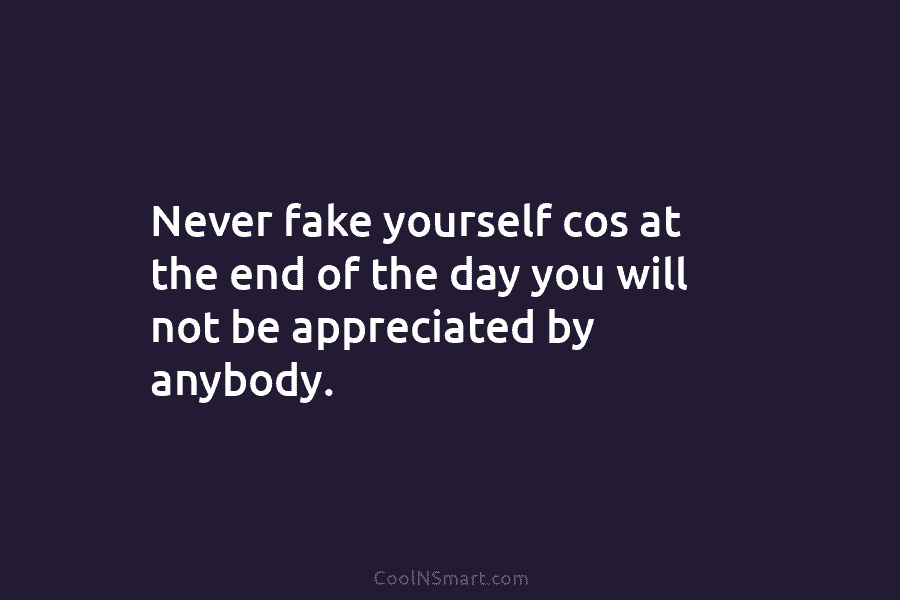 Never fake yourself cos at the end of the day you will not be appreciated by anybody.
