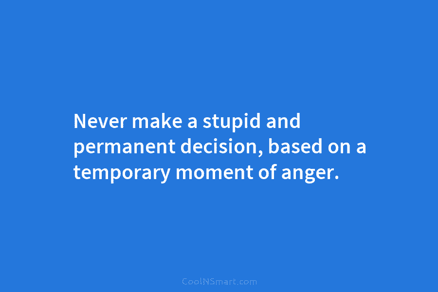 Never make a stupid and permanent decision, based on a temporary moment of anger.