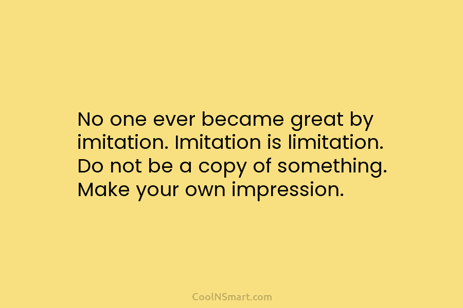 No one ever became great by imitation. Imitation is limitation. Do not be a copy...