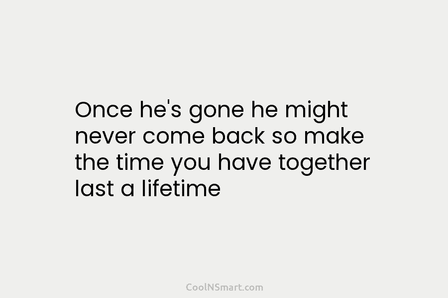 Once he’s gone he might never come back so make the time you have together...