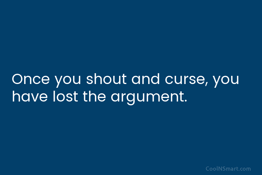 Once you shout and curse, you have lost the argument.