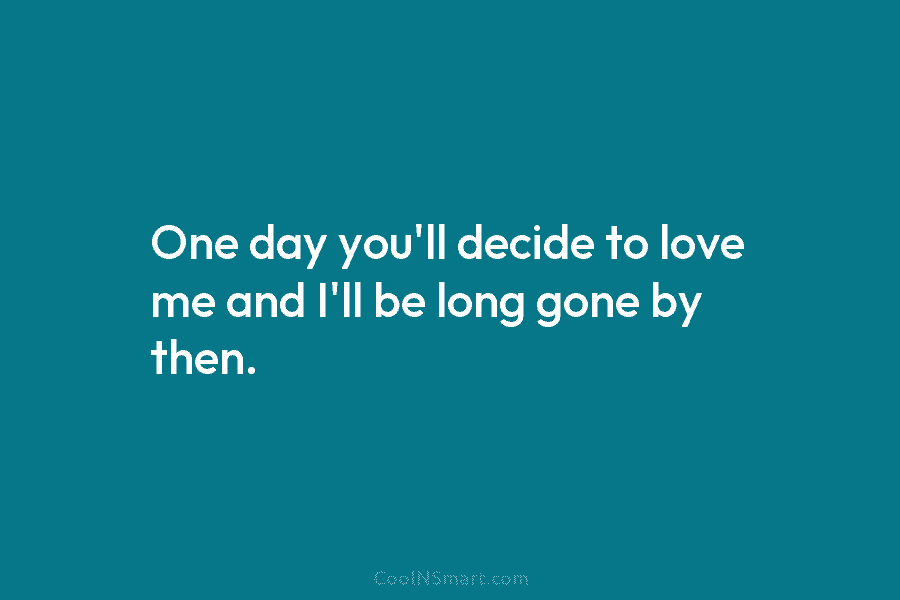 One day you’ll decide to love me and I’ll be long gone by then.