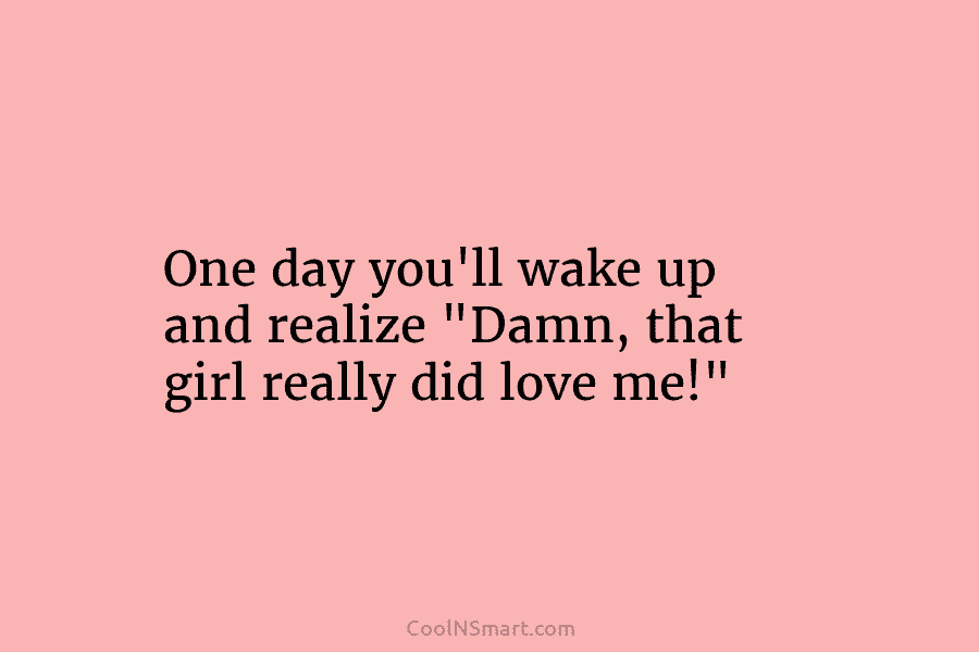 One day you’ll wake up and realize “Damn, that girl really did love me!”