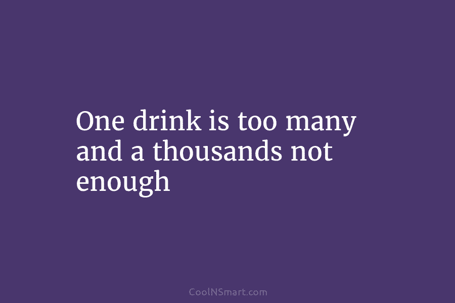 One drink is too many and a thousands not enough