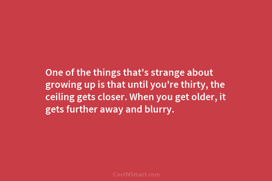 One of the things that’s strange about growing up is that until you’re thirty, the...