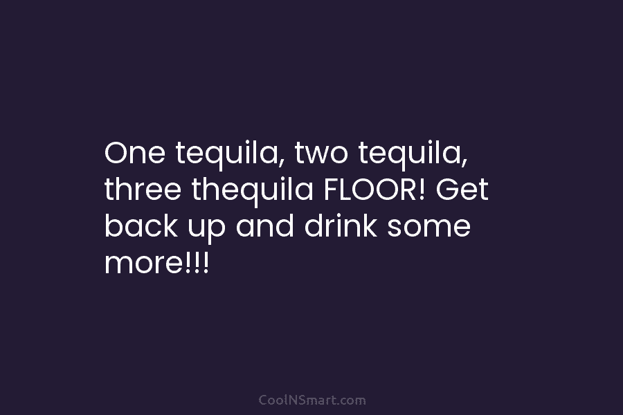 One tequila, two tequila, three thequila FLOOR! Get back up and drink some more!!!
