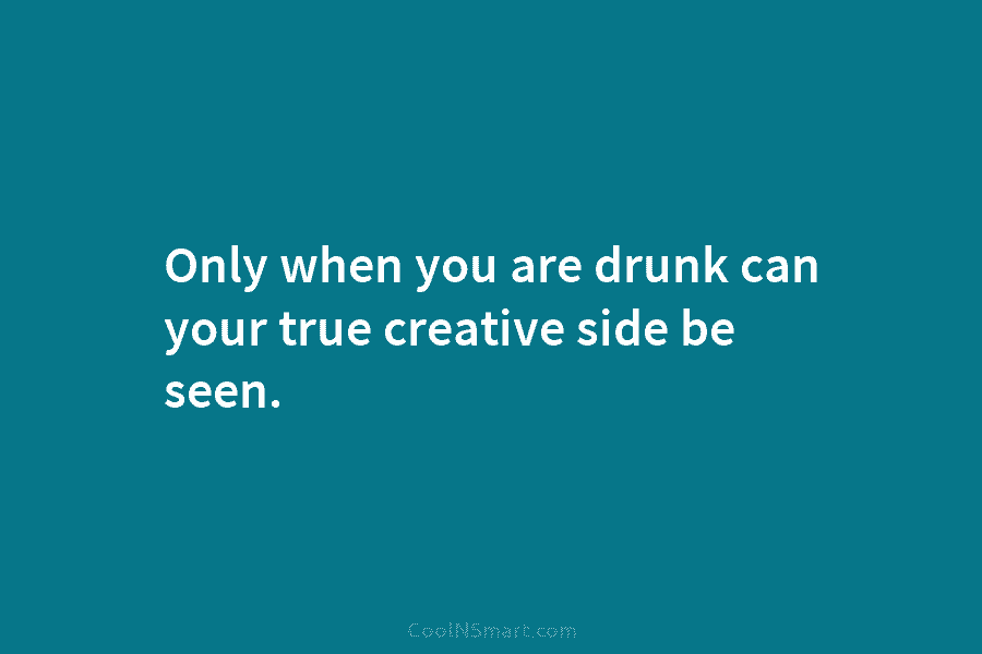 Only when you are drunk can your true creative side be seen.