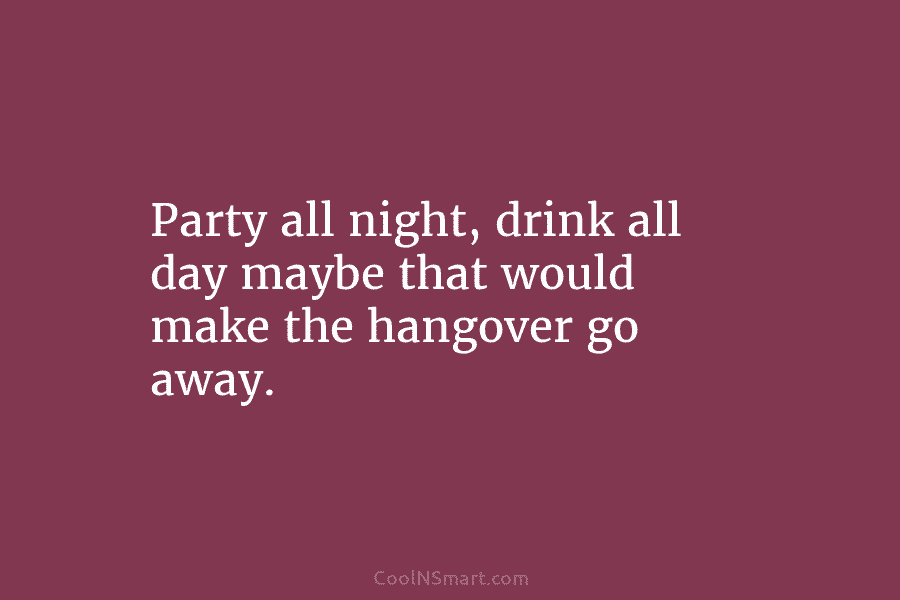 Party all night, drink all day maybe that would make the hangover go away.