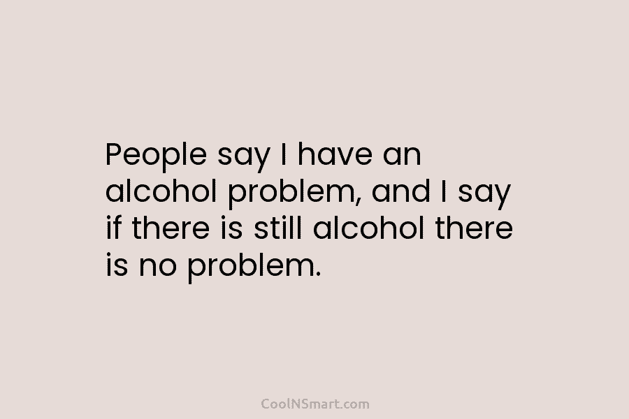 People say I have an alcohol problem, and I say if there is still alcohol there is no problem.
