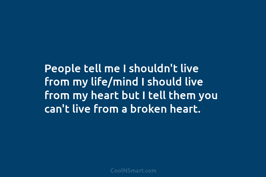People tell me I shouldn’t live from my life/mind I should live from my heart...