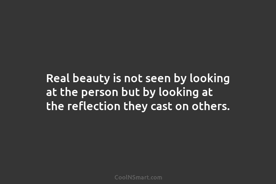 Real beauty is not seen by looking at the person but by looking at the reflection they cast on others.