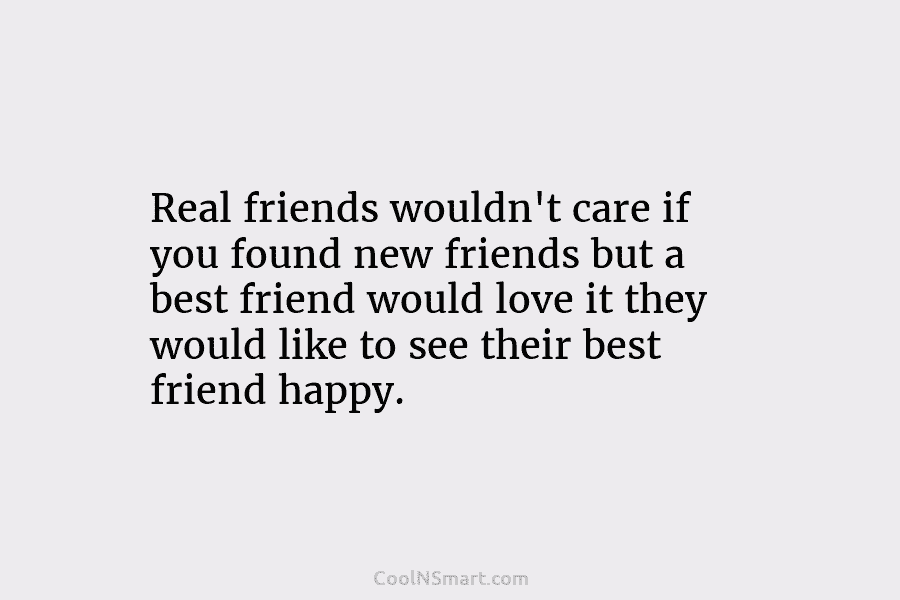 Real friends wouldn’t care if you found new friends but a best friend would love it they would like to...