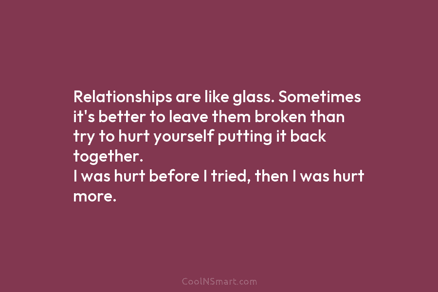 Relationships are like glass. Sometimes it’s better to leave them broken than try to hurt yourself putting it back together....