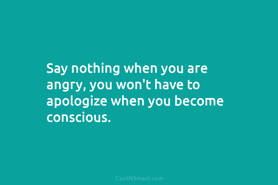 Say nothing when you are angry, you won’t have to apologize when you become conscious.