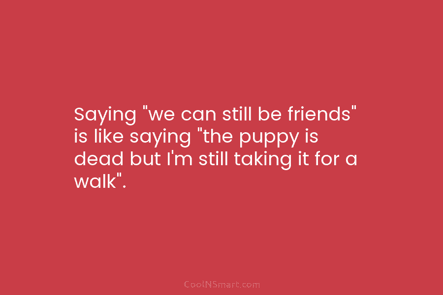 Saying “we can still be friends” is like saying “the puppy is dead but I’m...