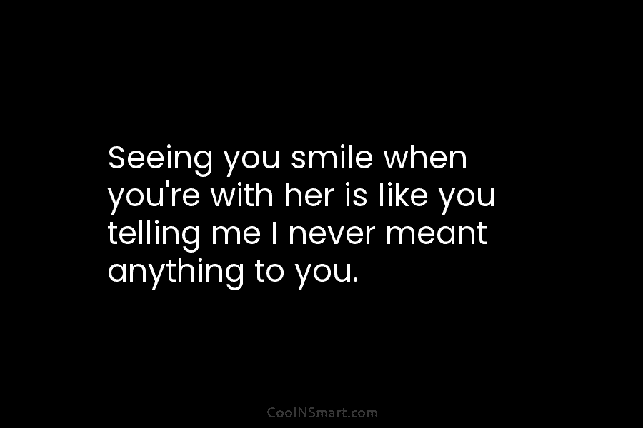 Seeing you smile when you’re with her is like you telling me I never meant anything to you.