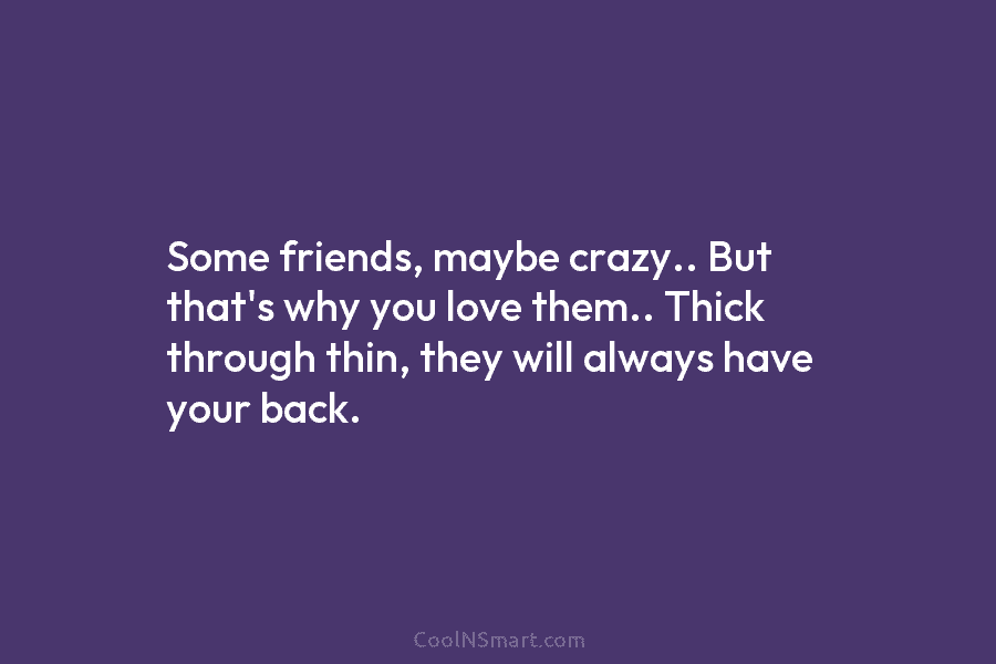 Some friends, maybe crazy.. But that’s why you love them.. Thick through thin, they will...