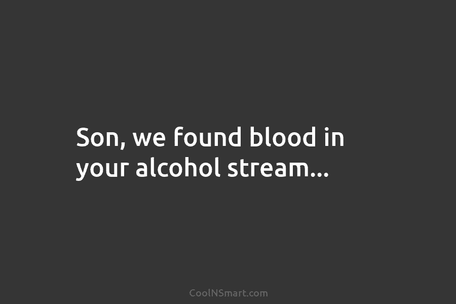Son, we found blood in your alcohol stream…