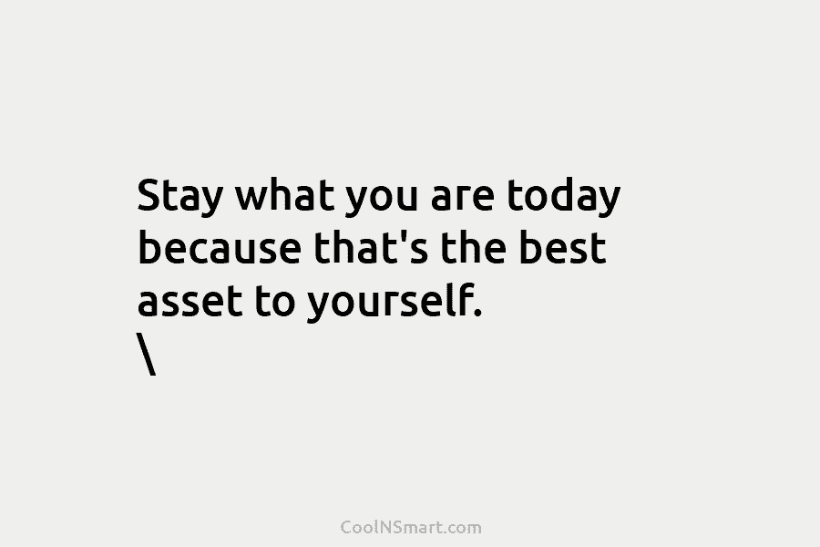 Stay what you are today because that’s the best asset to yourself.