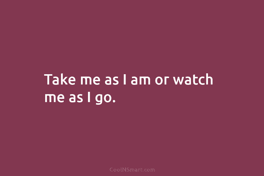 Take me as I am or watch me as I go.