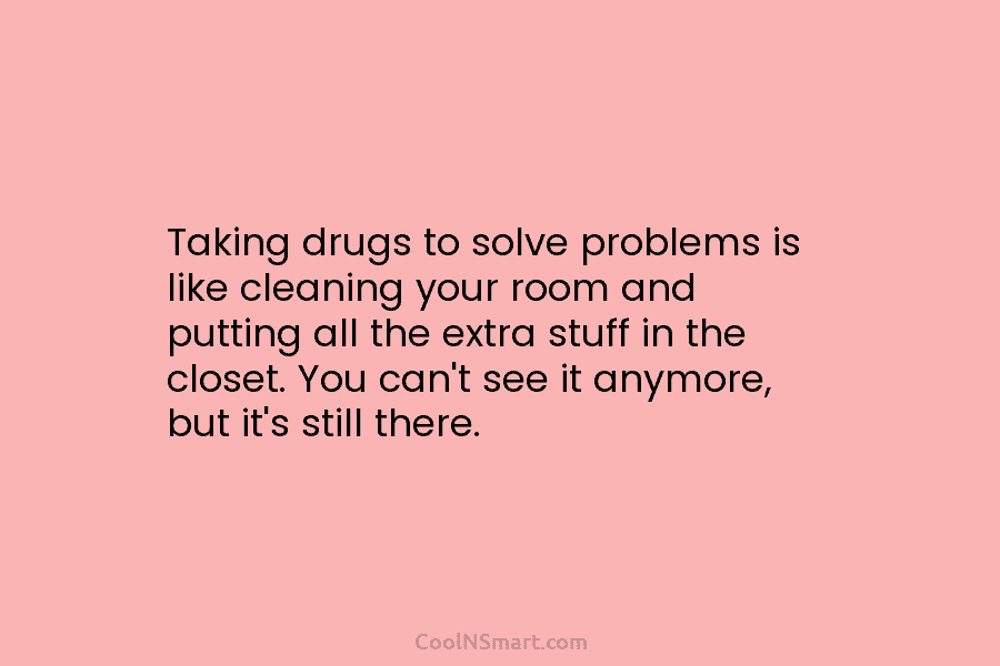 Taking drugs to solve problems is like cleaning your room and putting all the extra...