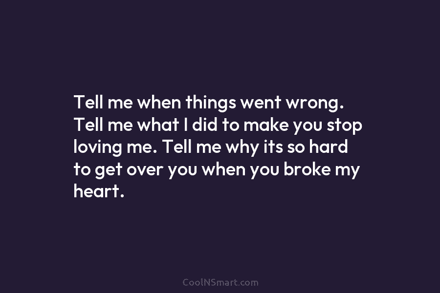 Tell me when things went wrong. Tell me what I did to make you stop loving me. Tell me why...