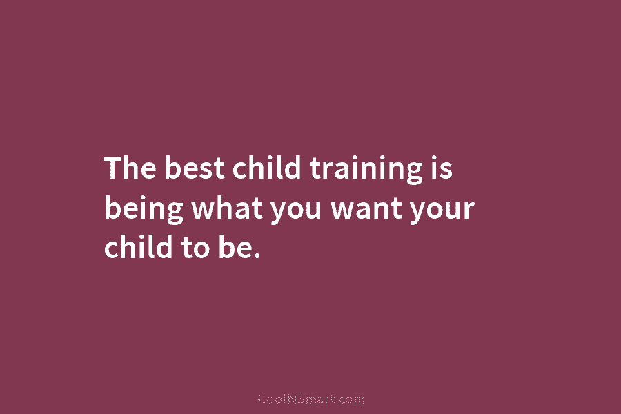 The best child training is being what you want your child to be.