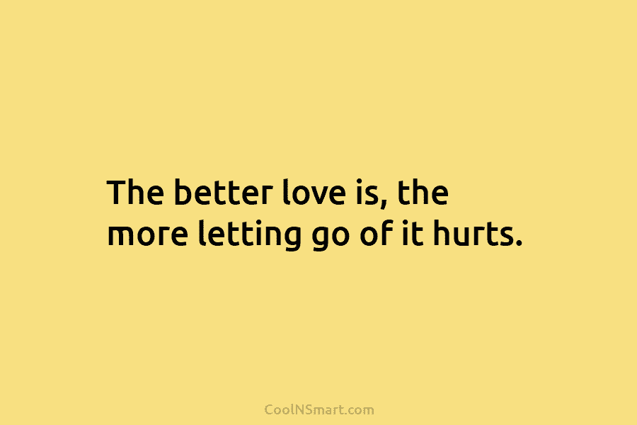 The better love is, the more letting go of it hurts.