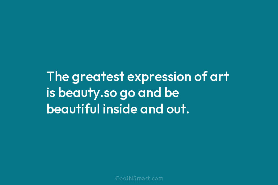 The greatest expression of art is beauty.so go and be beautiful inside and out.
