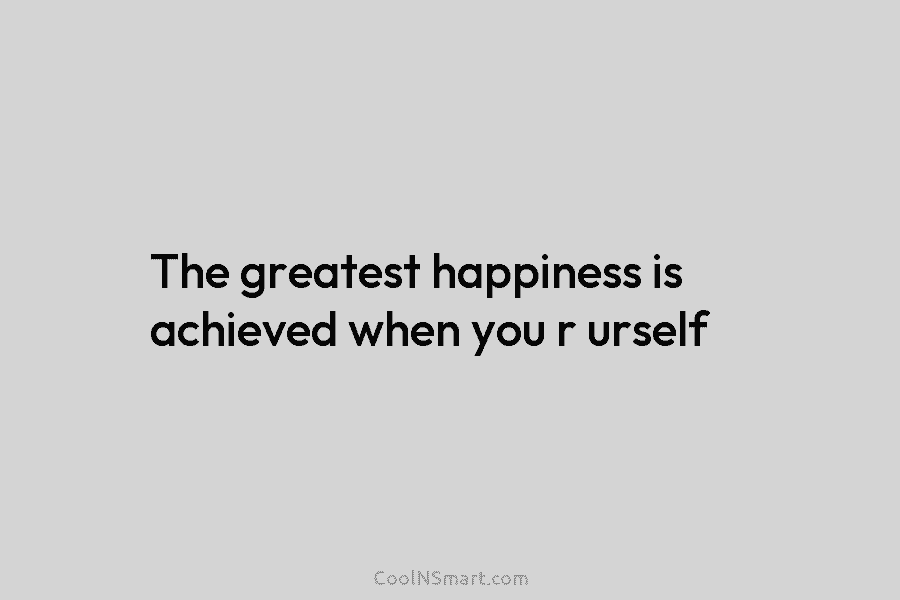 The greatest happiness is achieved when you r urself
