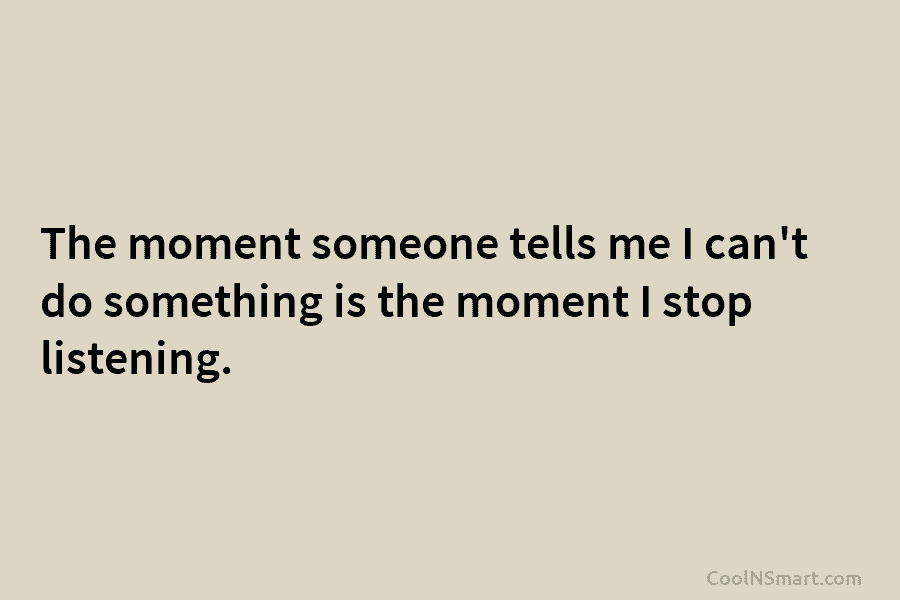 The moment someone tells me I can’t do something is the moment I stop listening.