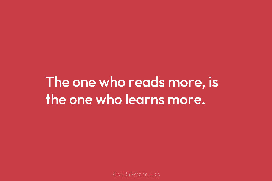 The one who reads more, is the one who learns more.