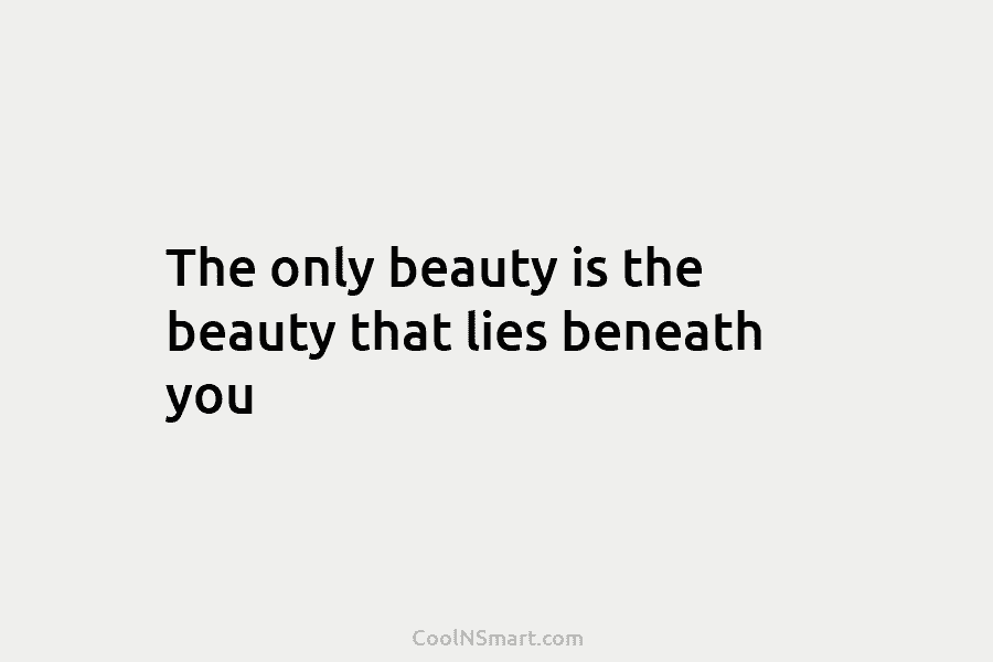 The only beauty is the beauty that lies beneath you