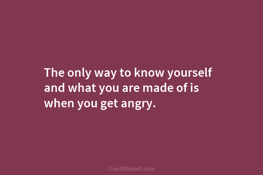 The only way to know yourself and what you are made of is when you get angry.